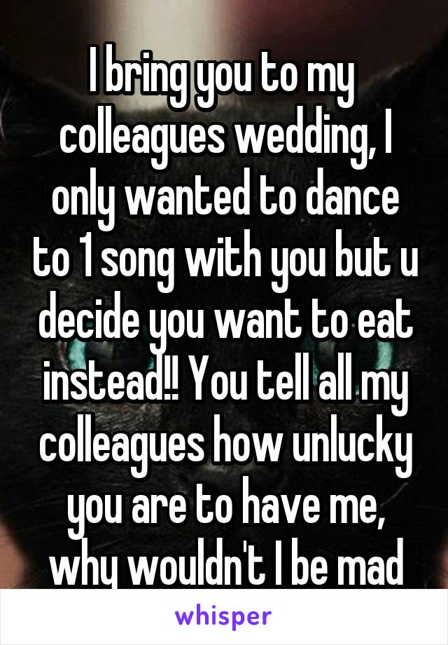 I bring you to my  colleagues wedding, I only wanted to dance to 1 song with you but u decide you want to eat instead!! You tell all my colleagues how unlucky you are to have me, why wouldn't I be mad