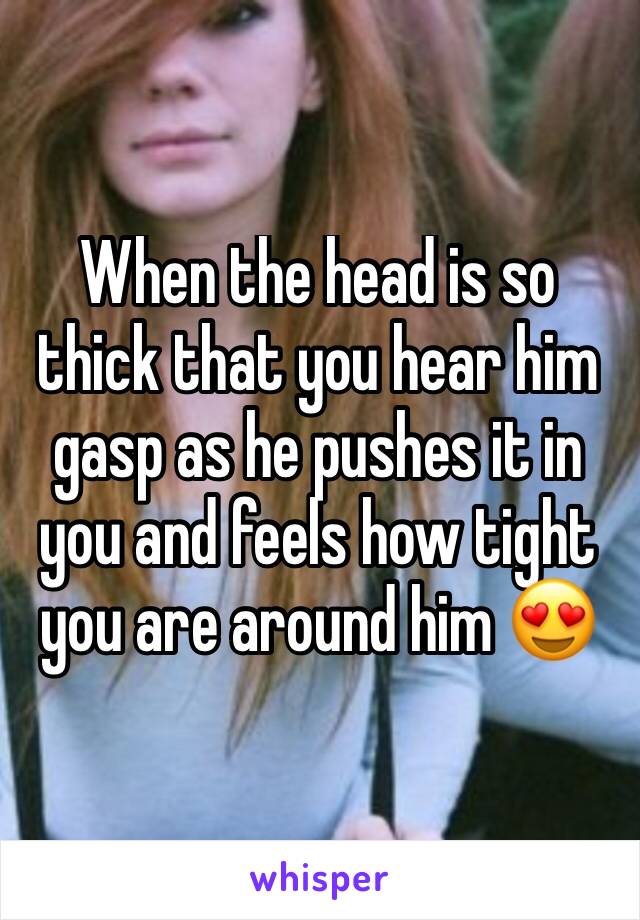 When the head is so thick that you hear him gasp as he pushes it in you and feels how tight you are around him 😍