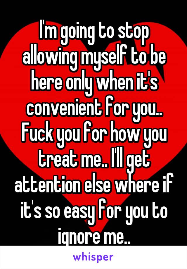 I'm going to stop allowing myself to be here only when it's convenient for you.. Fuck you for how you treat me.. I'll get attention else where if it's so easy for you to ignore me..