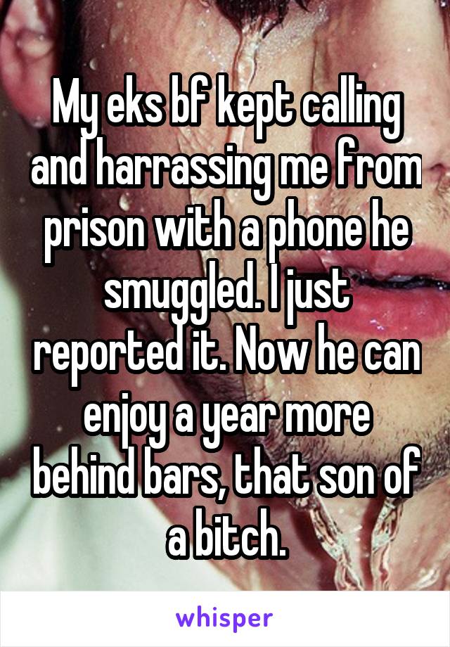My eks bf kept calling and harrassing me from prison with a phone he smuggled. I just reported it. Now he can enjoy a year more behind bars, that son of a bitch.