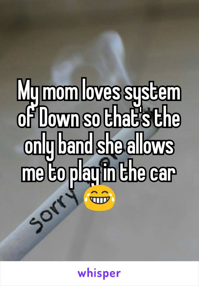 My mom loves system of Down so that's the only band she allows me to play in the car 😂