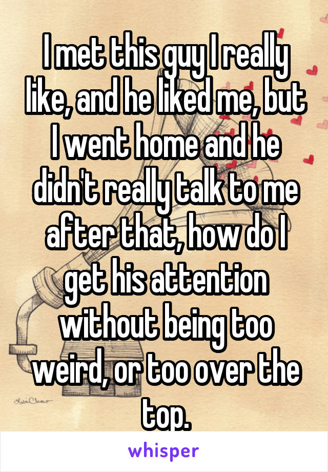I met this guy I really like, and he liked me, but I went home and he didn't really talk to me after that, how do I get his attention without being too weird, or too over the top.