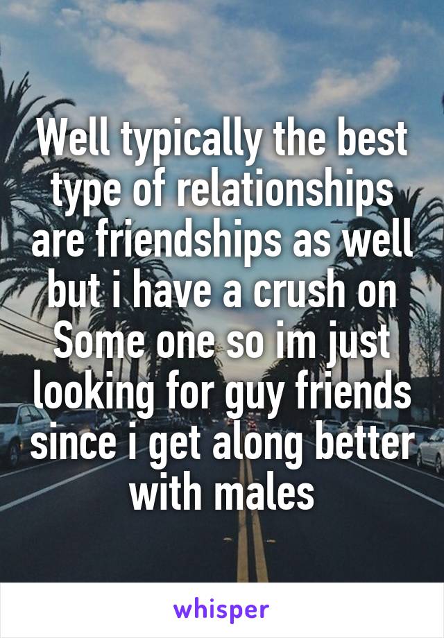 Well typically the best type of relationships are friendships as well but i have a crush on Some one so im just looking for guy friends since i get along better with males