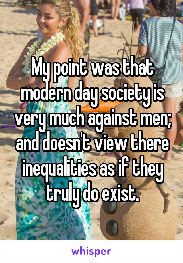 My point was that modern day society is very much against men; and doesn't view there inequalities as if they truly do exist.