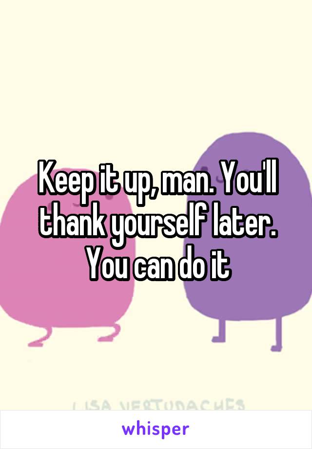 Keep it up, man. You'll thank yourself later. You can do it