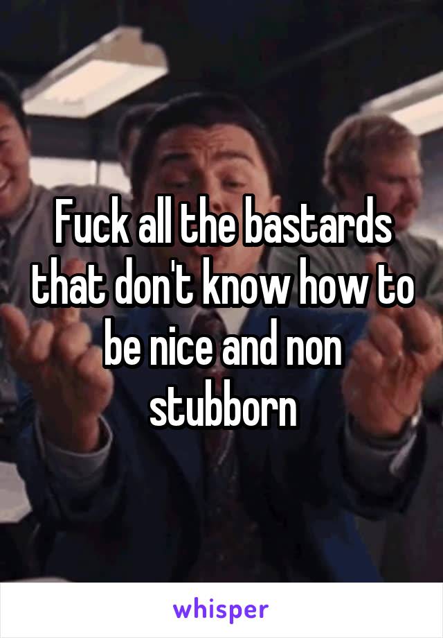 Fuck all the bastards that don't know how to be nice and non stubborn