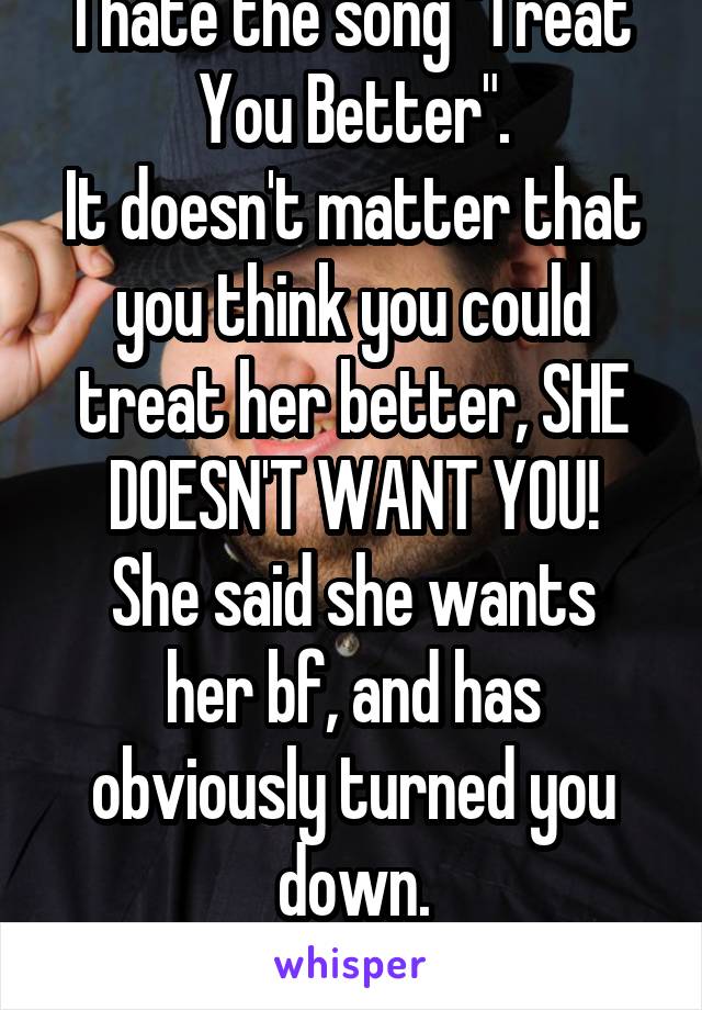 I hate the song "Treat You Better".
It doesn't matter that you think you could treat her better, SHE DOESN'T WANT YOU!
She said she wants her bf, and has obviously turned you down.
Back off already.
