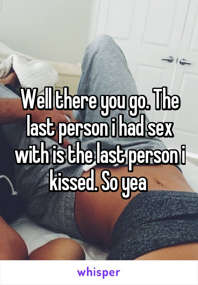 Well there you go. The last person i had sex with is the last person i kissed. So yea 