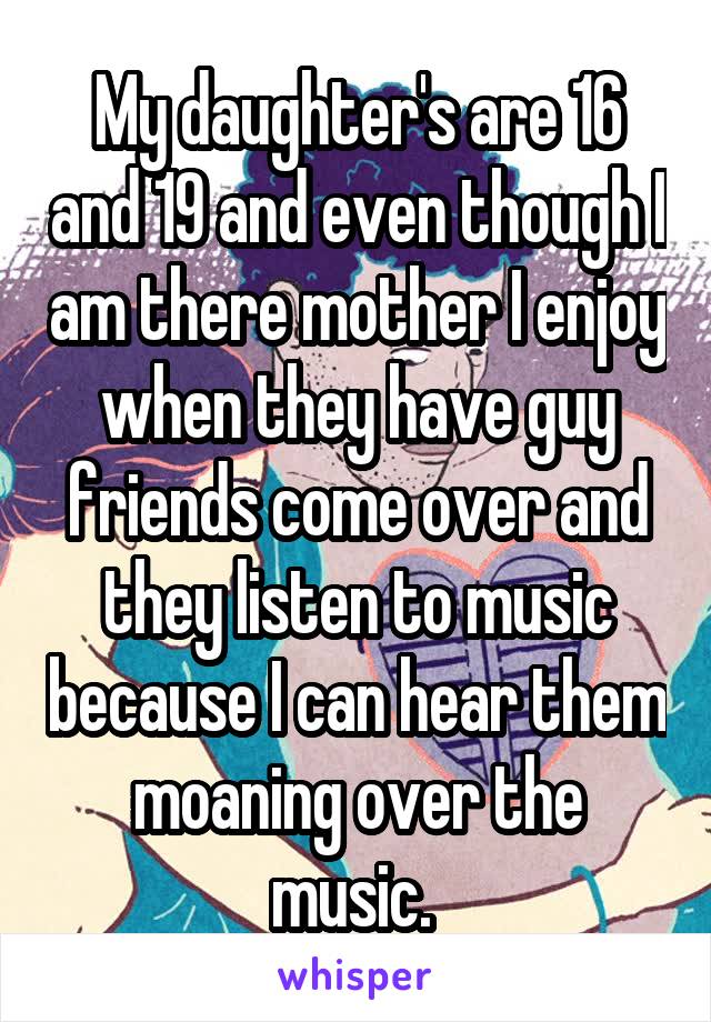 My daughter's are 16 and 19 and even though I am there mother I enjoy when they have guy friends come over and they listen to music because I can hear them moaning over the music. 
