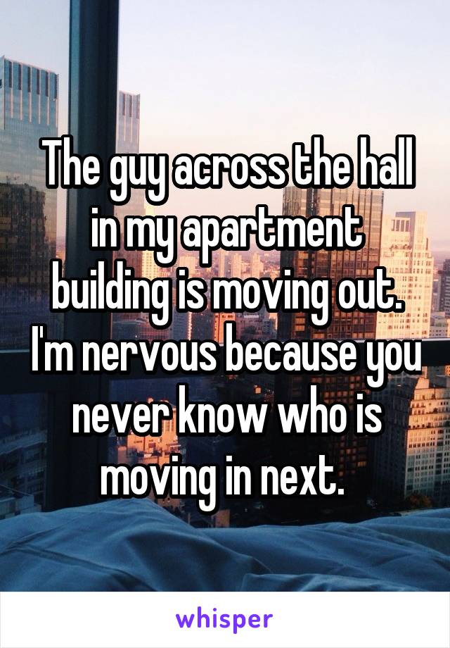 The guy across the hall in my apartment building is moving out. I'm nervous because you never know who is moving in next. 