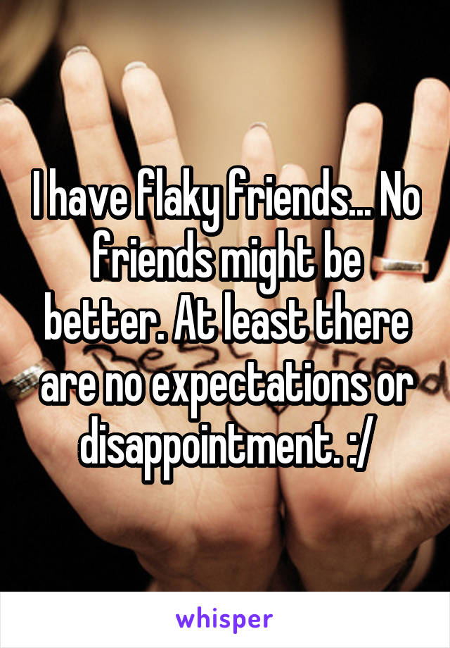 I have flaky friends... No friends might be better. At least there are no expectations or disappointment. :/