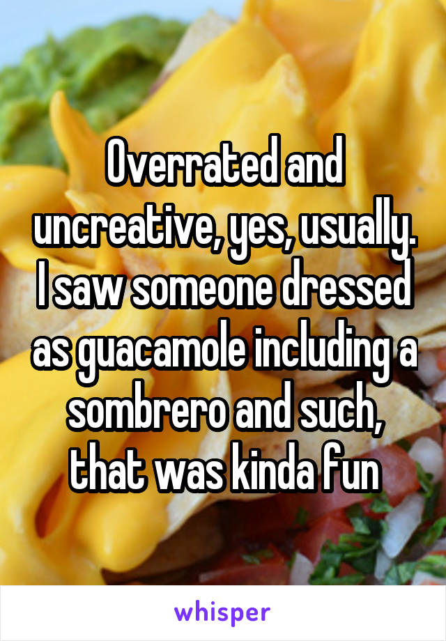 Overrated and uncreative, yes, usually. I saw someone dressed as guacamole including a sombrero and such, that was kinda fun