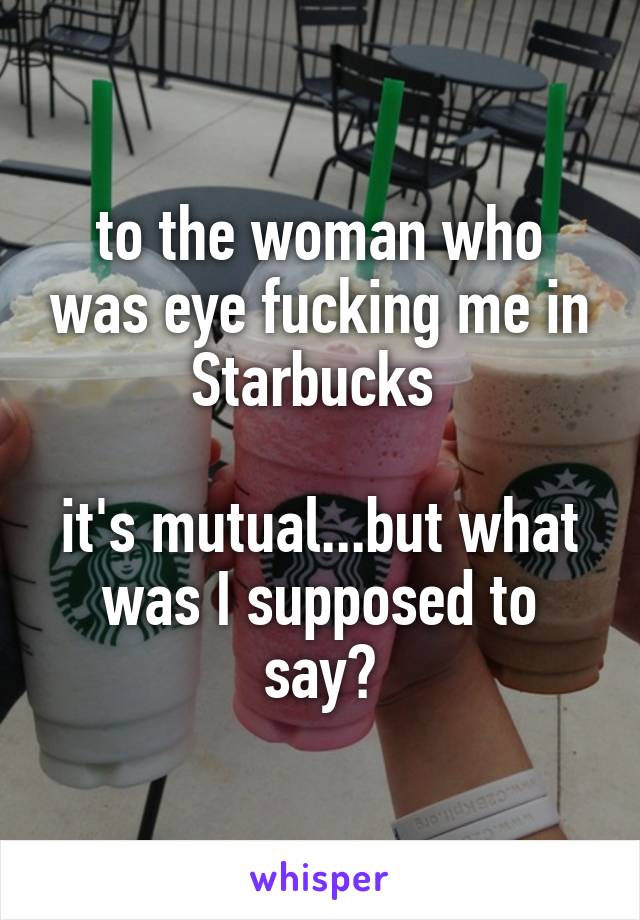 to the woman who was eye fucking me in Starbucks 

it's mutual...but what was I supposed to say?
