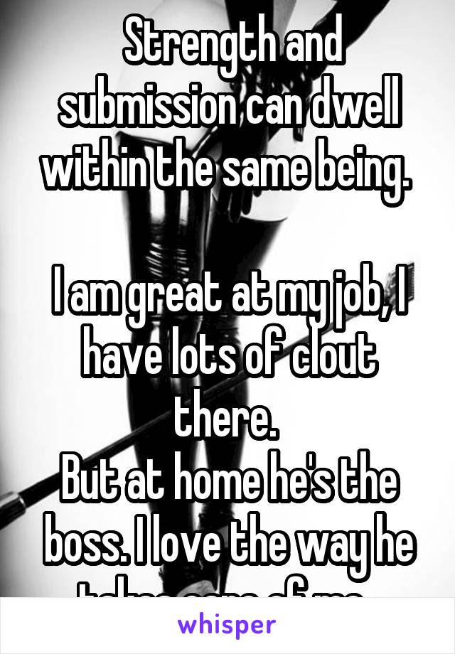  Strength and submission can dwell within the same being. 

I am great at my job, I have lots of clout there. 
But at home he's the boss. I love the way he takes care of me  
