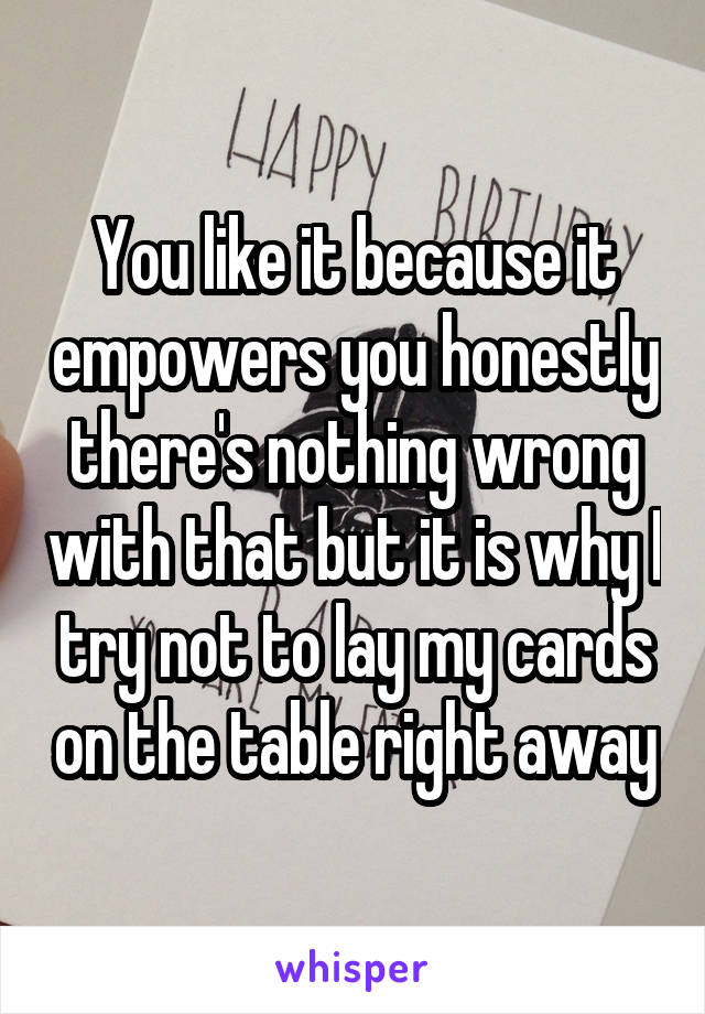 You like it because it empowers you honestly there's nothing wrong with that but it is why I try not to lay my cards on the table right away