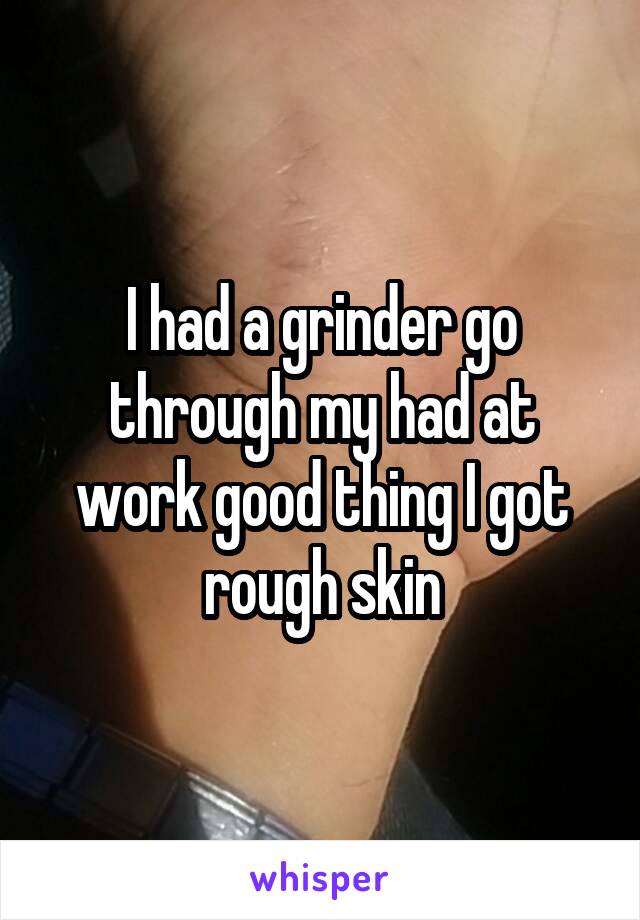 I had a grinder go through my had at work good thing I got rough skin