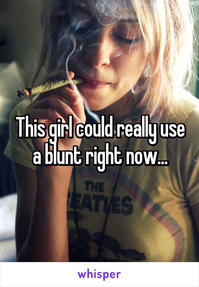 This girl could really use a blunt right now...
