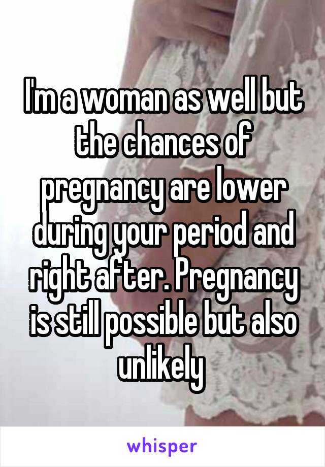 I'm a woman as well but the chances of pregnancy are lower during your period and right after. Pregnancy is still possible but also unlikely 