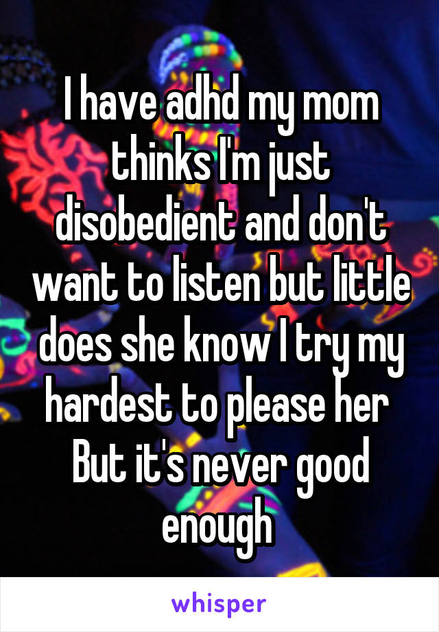I have adhd my mom thinks I'm just disobedient and don't want to listen but little does she know I try my hardest to please her 
But it's never good enough 
