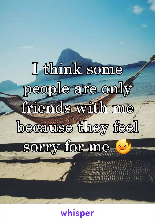I think some people are only friends with me because they feel sorry for me 😖