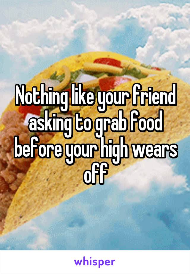 Nothing like your friend asking to grab food before your high wears off