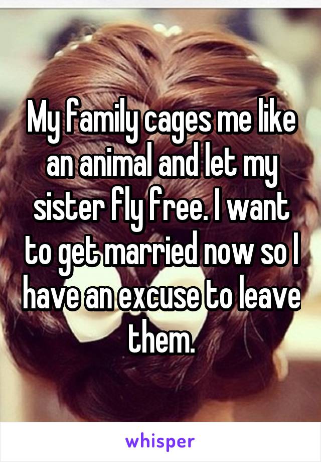 My family cages me like an animal and let my sister fly free. I want to get married now so I have an excuse to leave them.