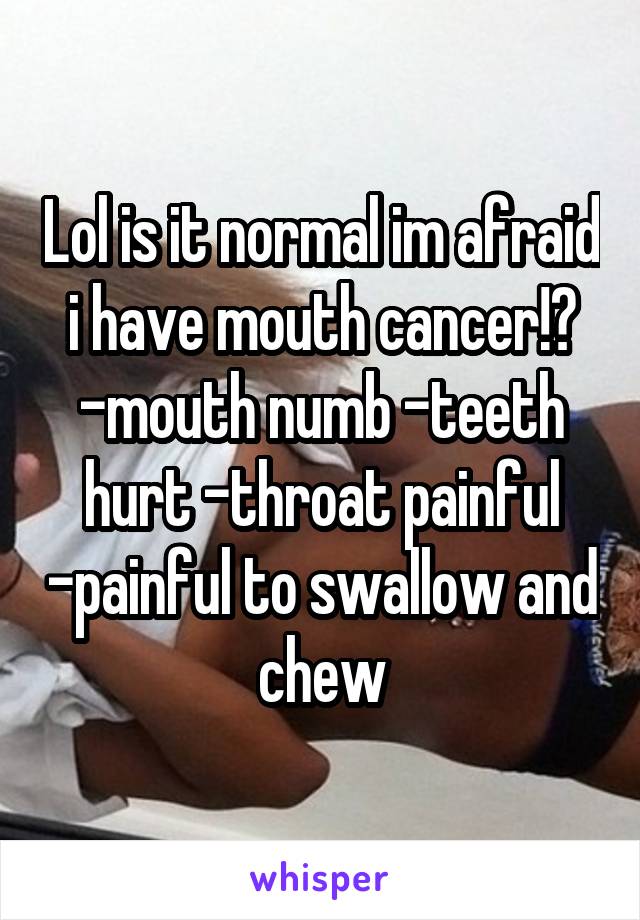 Lol is it normal im afraid i have mouth cancer!? -mouth numb -teeth hurt -throat painful -painful to swallow and chew