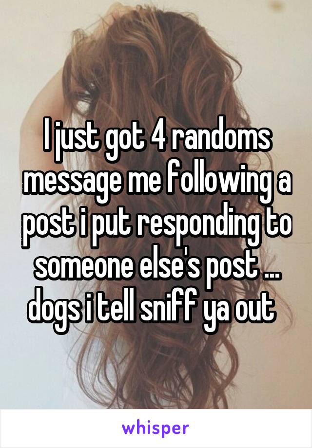 I just got 4 randoms message me following a post i put responding to someone else's post ... dogs i tell sniff ya out  