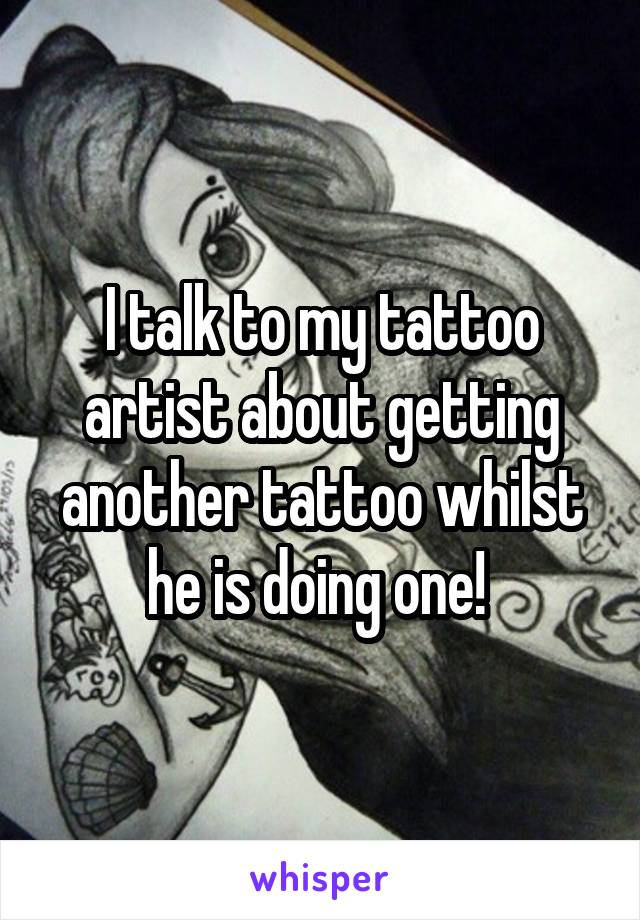I talk to my tattoo artist about getting another tattoo whilst he is doing one! 