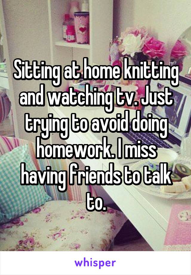 Sitting at home knitting and watching tv. Just trying to avoid doing homework. I miss having friends to talk to.