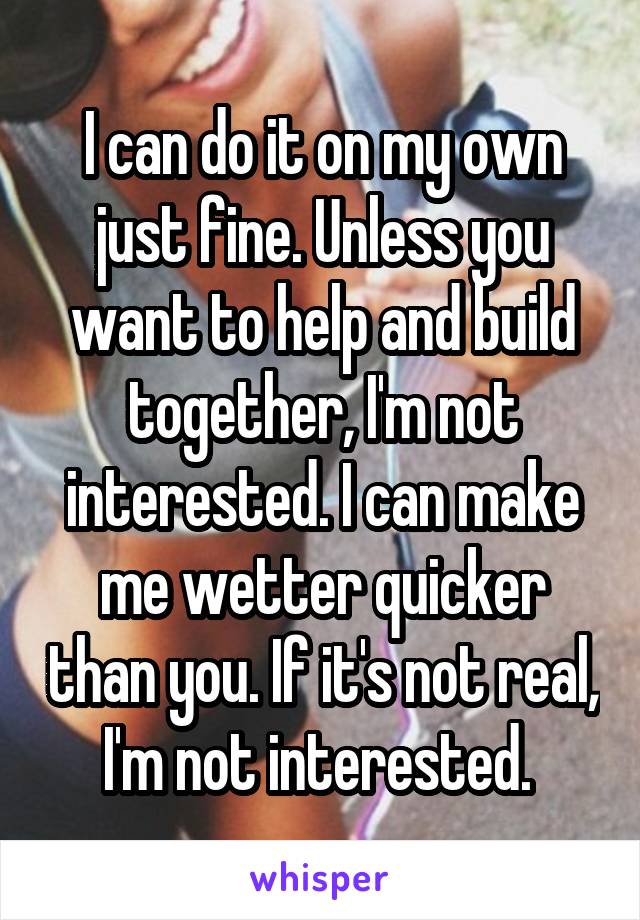 I can do it on my own just fine. Unless you want to help and build together, I'm not interested. I can make me wetter quicker than you. If it's not real, I'm not interested. 