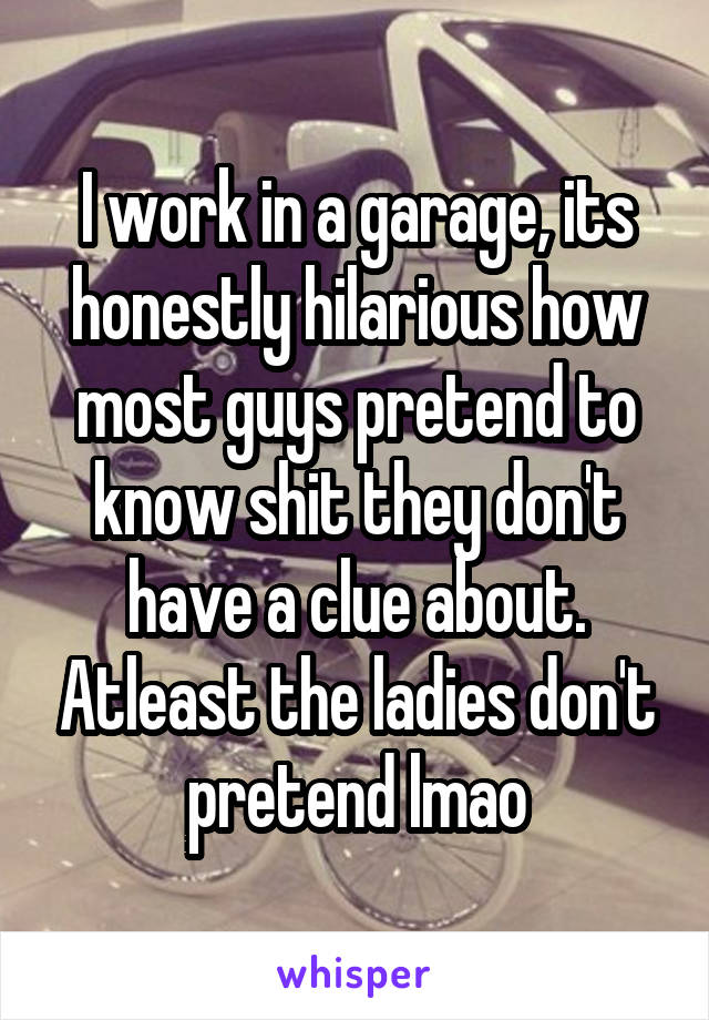 I work in a garage, its honestly hilarious how most guys pretend to know shit they don't have a clue about. Atleast the ladies don't pretend lmao