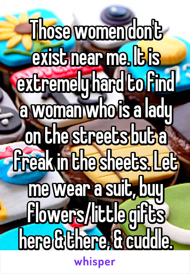 Those women don't exist near me. It is extremely hard to find a woman who is a lady on the streets but a freak in the sheets. Let me wear a suit, buy flowers/little gifts here & there, & cuddle.