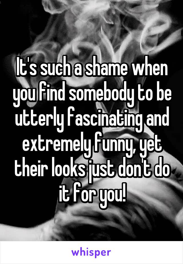 It's such a shame when you find somebody to be utterly fascinating and extremely funny, yet their looks just don't do it for you!