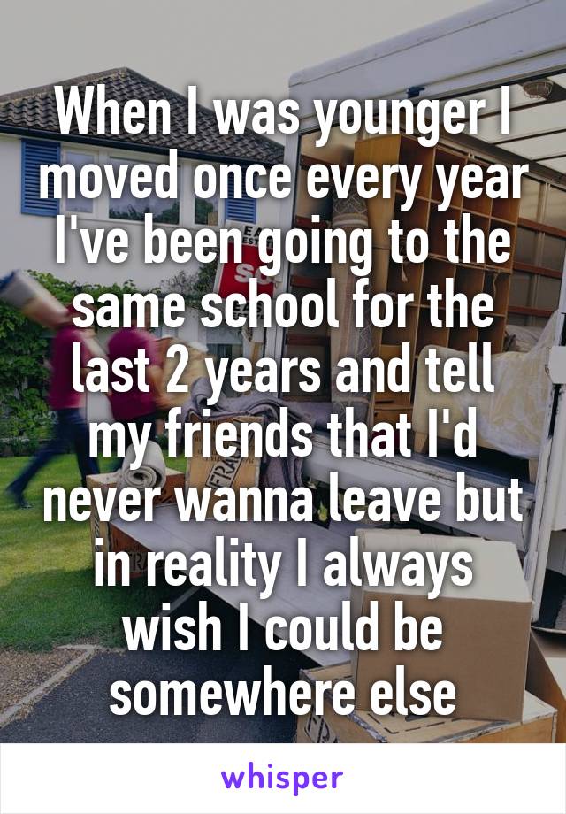 When I was younger I moved once every year I've been going to the same school for the last 2 years and tell my friends that I'd never wanna leave but in reality I always wish I could be somewhere else
