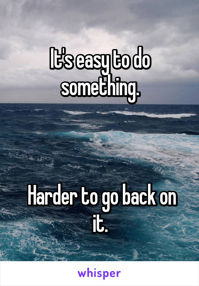 It's easy to do something.



 Harder to go back on it.