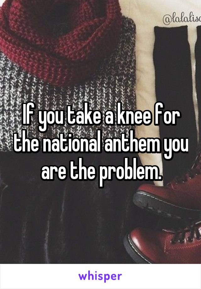 If you take a knee for the national anthem you are the problem.