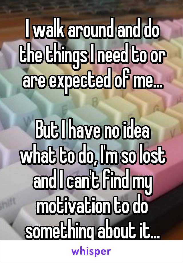 I walk around and do the things I need to or are expected of me...

But I have no idea what to do, I'm so lost and I can't find my motivation to do something about it...
