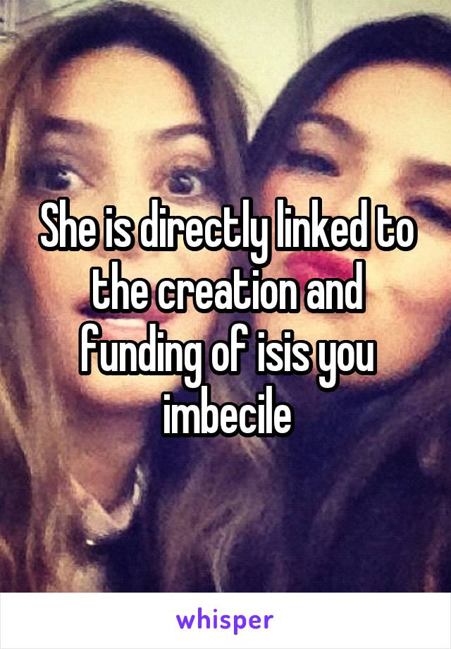 She is directly linked to the creation and funding of isis you imbecile