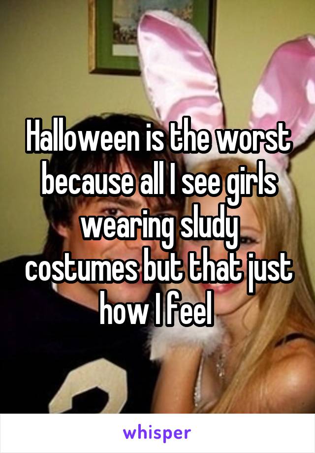 Halloween is the worst because all I see girls wearing sludy costumes but that just how I feel 