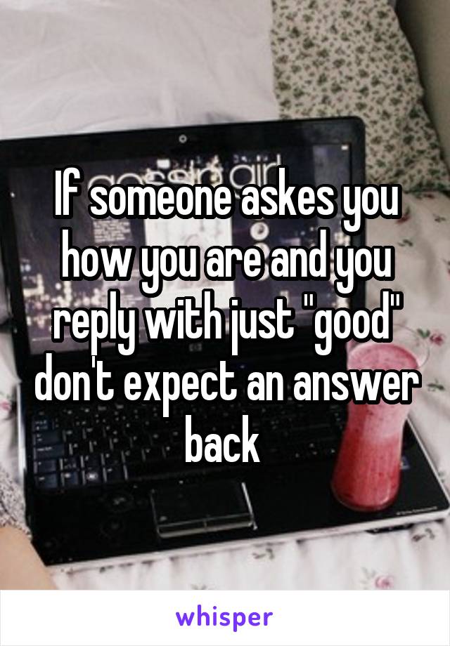 If someone askes you how you are and you reply with just "good" don't expect an answer back 