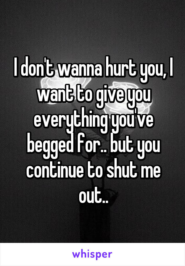 I don't wanna hurt you, I want to give you everything you've begged for.. but you continue to shut me out..