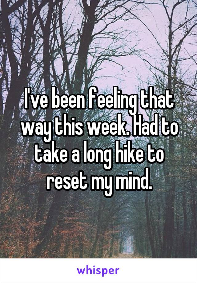 I've been feeling that way this week. Had to take a long hike to reset my mind.