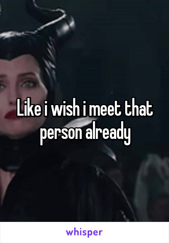 Like i wish i meet that person already