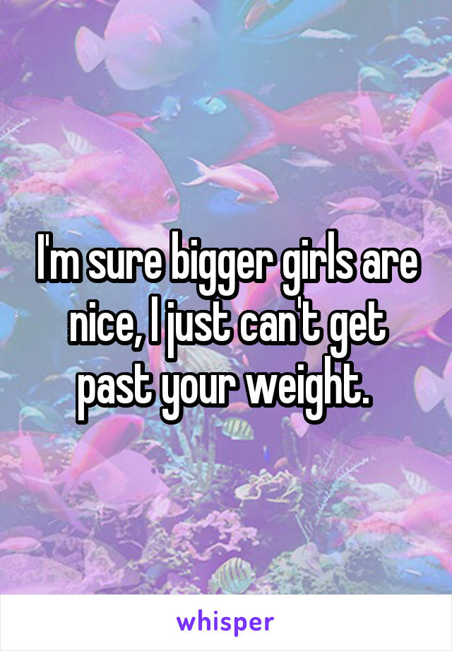 I'm sure bigger girls are nice, I just can't get past your weight. 