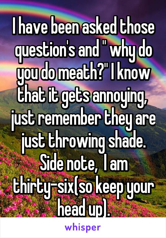 I have been asked those question's and " why do you do meath?" I know that it gets annoying,  just remember they are just throwing shade.
Side note,  I am thirty-six(so keep your head up).