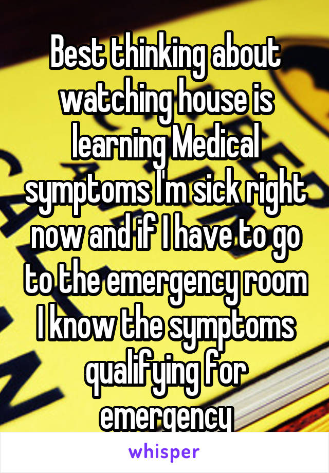 Best thinking about watching house is learning Medical symptoms I'm sick right now and if I have to go to the emergency room I know the symptoms qualifying for emergency