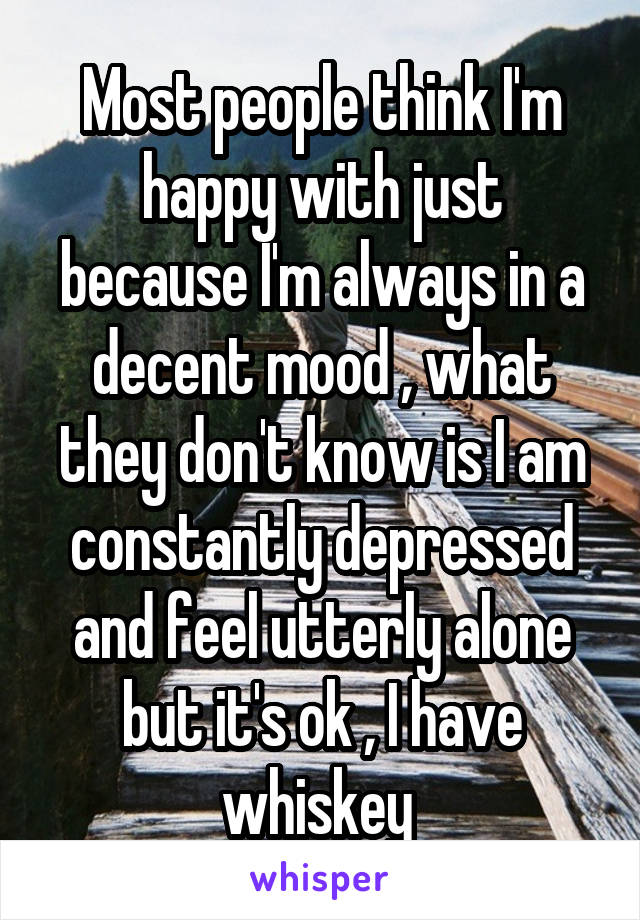 Most people think I'm happy with just because I'm always in a decent mood , what they don't know is I am constantly depressed and feel utterly alone but it's ok , I have whiskey 