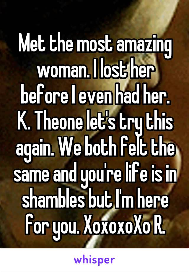 Met the most amazing woman. I lost her before I even had her. K. Theone let's try this again. We both felt the same and you're life is in shambles but I'm here for you. XoxoxoXo R.