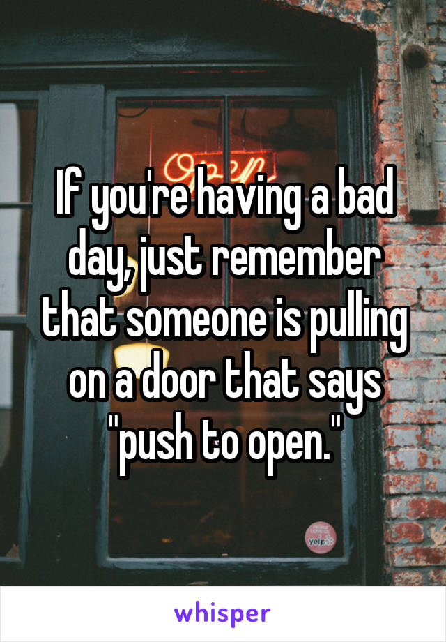 If you're having a bad day, just remember that someone is pulling on a door that says "push to open."